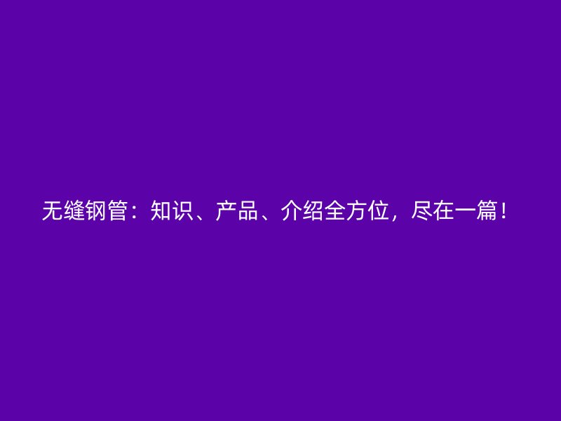 无缝钢管：知识、产品、介绍全方位，尽在一篇！