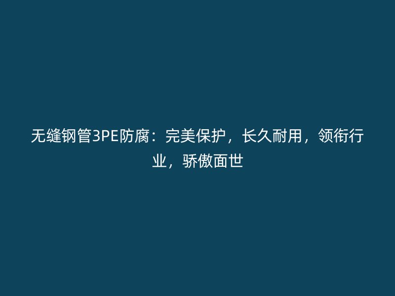 无缝钢管3PE防腐：完美保护，长久耐用，领衔行业，骄傲面世