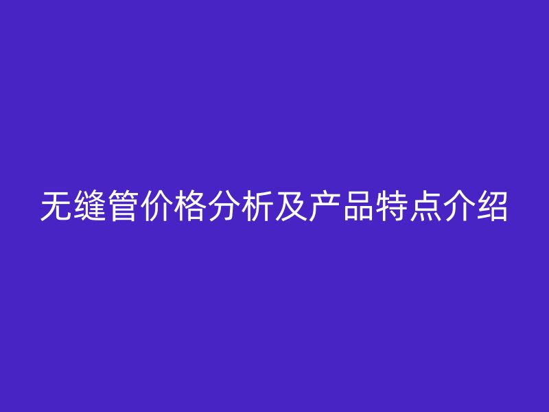 无缝管价格分析及产品特点介绍