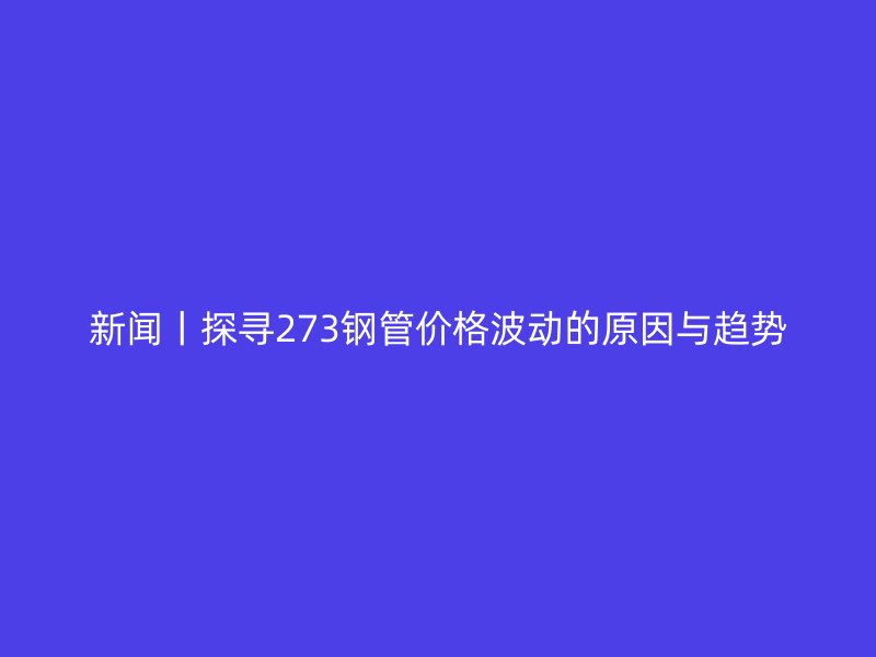 新闻丨探寻273钢管价格波动的原因与趋势