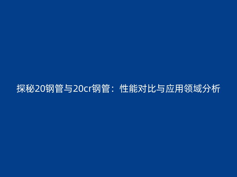 探秘20钢管与20cr钢管：性能对比与应用领域分析