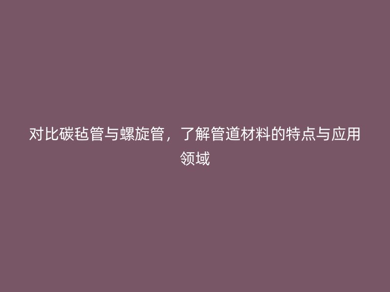 对比碳毡管与螺旋管，了解管道材料的特点与应用领域