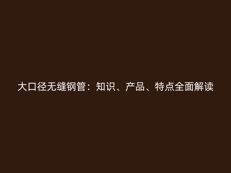大口径无缝钢管：知识、产品、特点全面解读