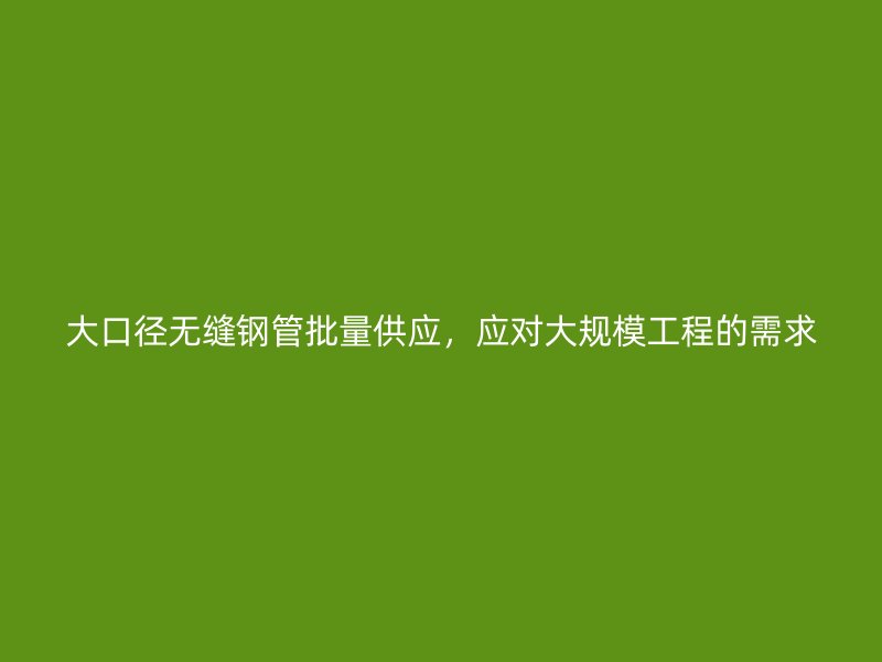 大口径无缝钢管批量供应，应对大规模工程的需求