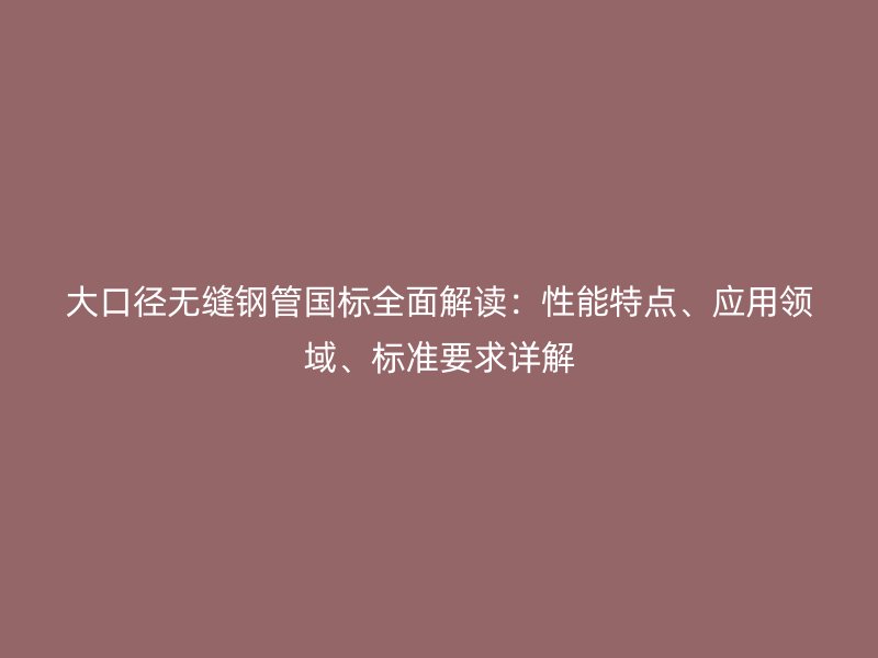 大口径无缝钢管国标全面解读：性能特点、应用领域、标准要求详解