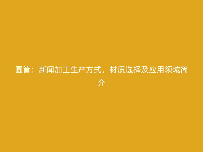 圆管：新闻加工生产方式，材质选择及应用领域简介