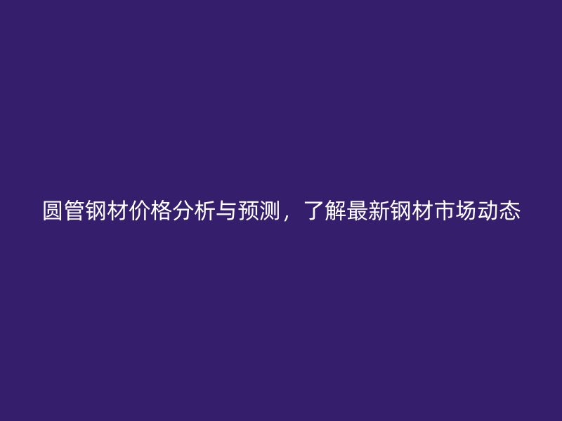 圆管钢材价格分析与预测，了解最新钢材市场动态