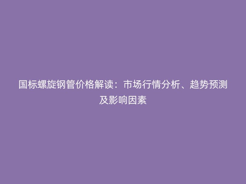 国标螺旋钢管价格解读：市场行情分析、趋势预测及影响因素