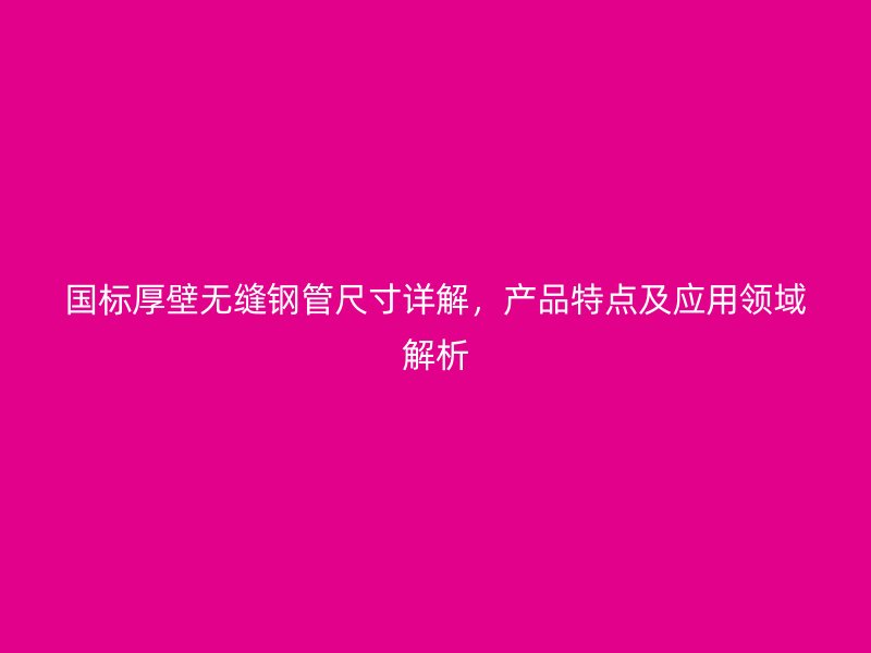 国标厚壁无缝钢管尺寸详解，产品特点及应用领域解析