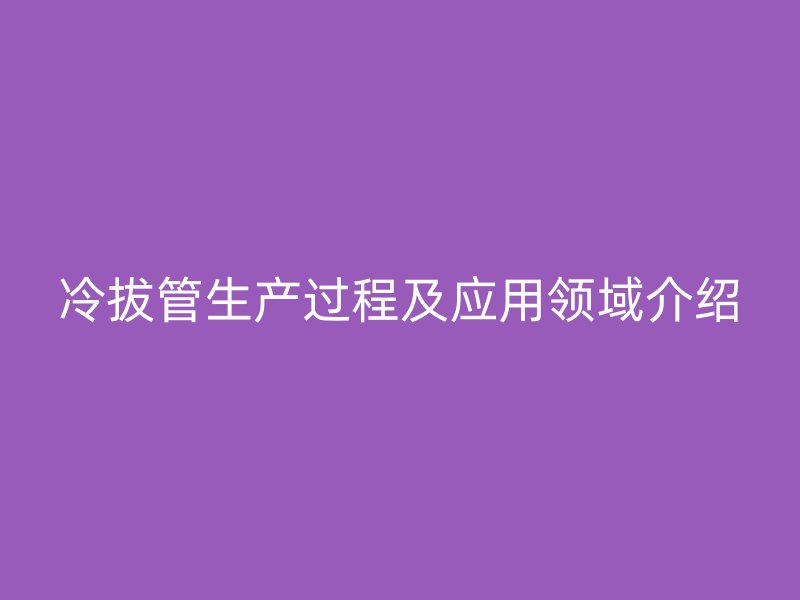 冷拔管生产过程及应用领域介绍