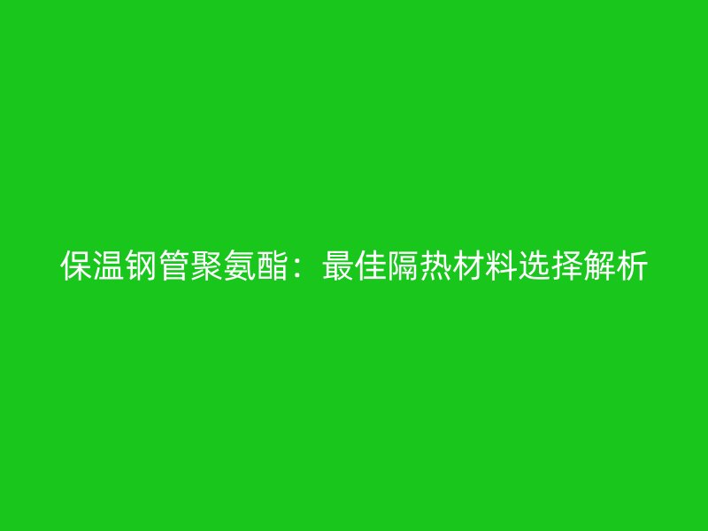 保温钢管聚氨酯：最佳隔热材料选择解析