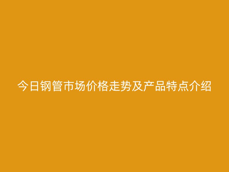 今日钢管市场价格走势及产品特点介绍