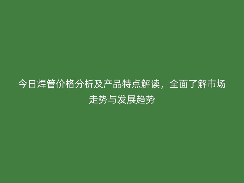 今日焊管价格分析及产品特点解读，全面了解市场走势与发展趋势