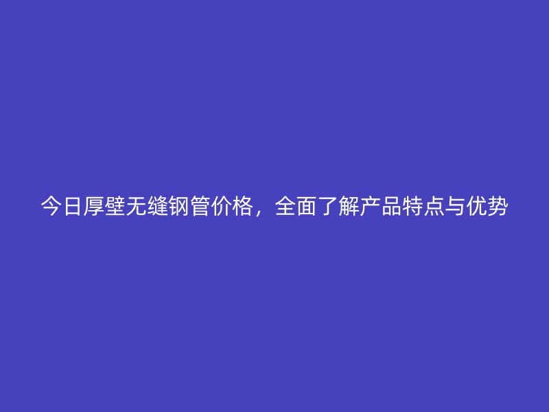 今日厚壁无缝钢管价格，全面了解产品特点与优势
