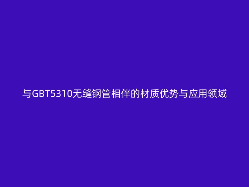 与GBT5310无缝钢管相伴的材质优势与应用领域