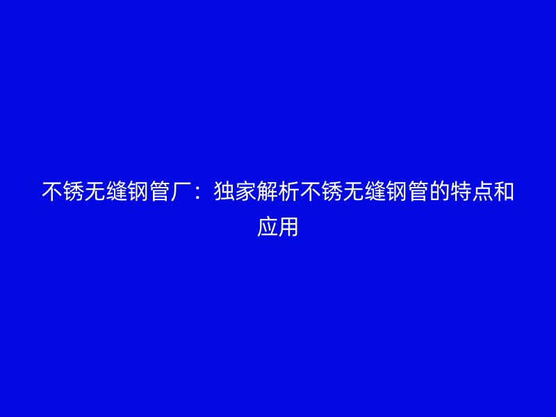 不锈无缝钢管厂：独家解析不锈无缝钢管的特点和应用