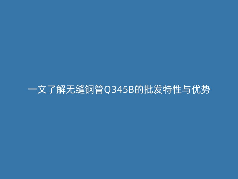 一文了解无缝钢管Q345B的批发特性与优势