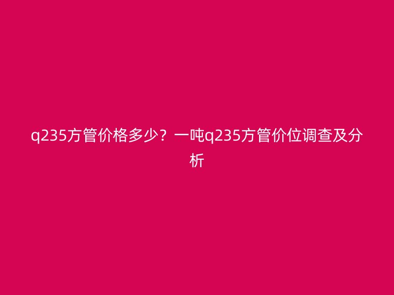 q235方管价格多少？一吨q235方管价位调查及分析