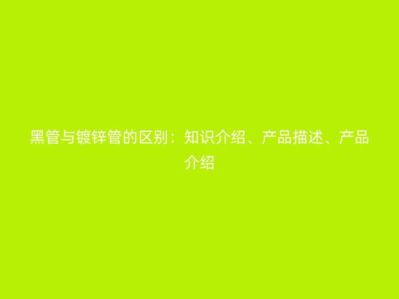 黑管与镀锌管的区别：知识介绍、产品描述、产品介绍