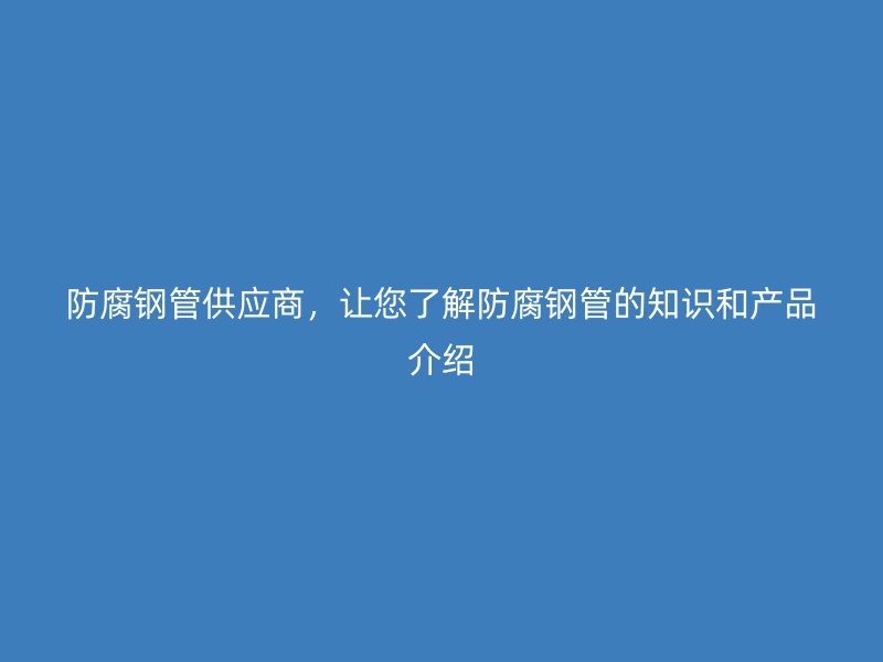 防腐钢管供应商，让您了解防腐钢管的知识和产品介绍