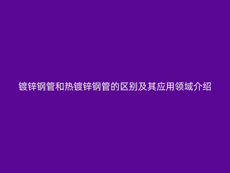 镀锌钢管和热镀锌钢管的区别及其应用领域介绍