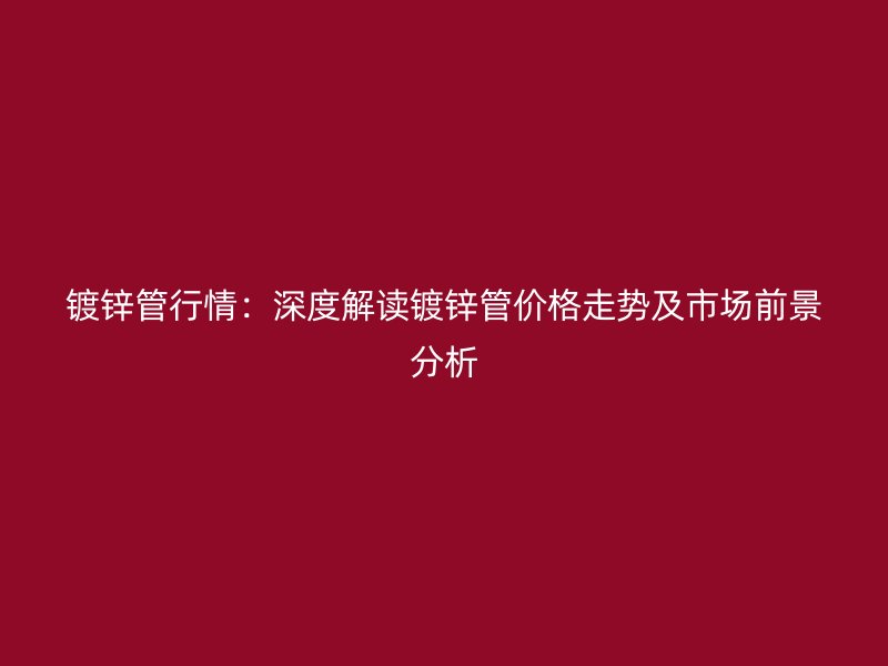 镀锌管行情：深度解读镀锌管价格走势及市场前景分析