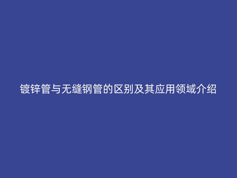 镀锌管与无缝钢管的区别及其应用领域介绍