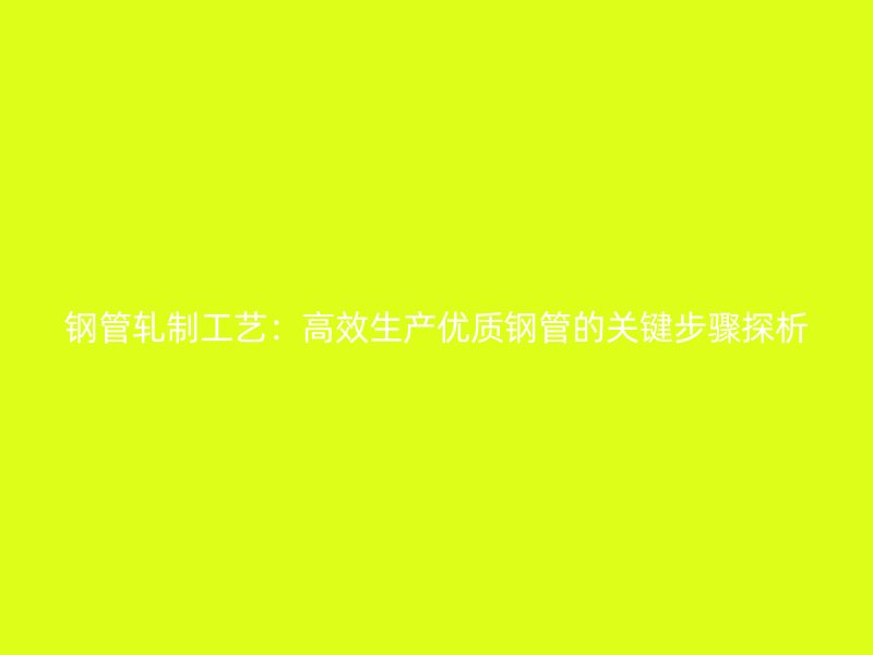 钢管轧制工艺：高效生产优质钢管的关键步骤探析