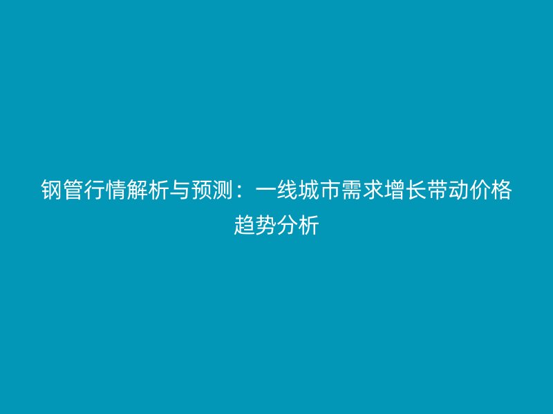 钢管行情解析与预测：一线城市需求增长带动价格趋势分析