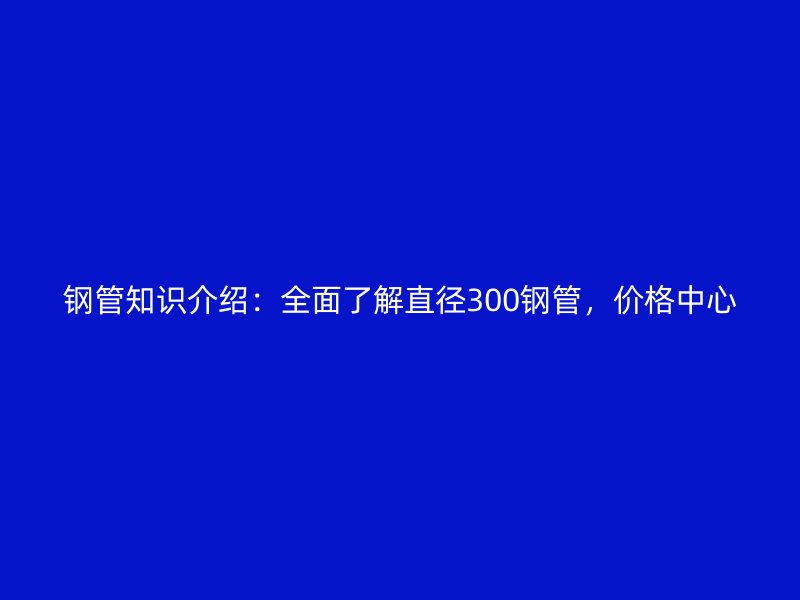 钢管知识介绍：全面了解直径300钢管，价格中心