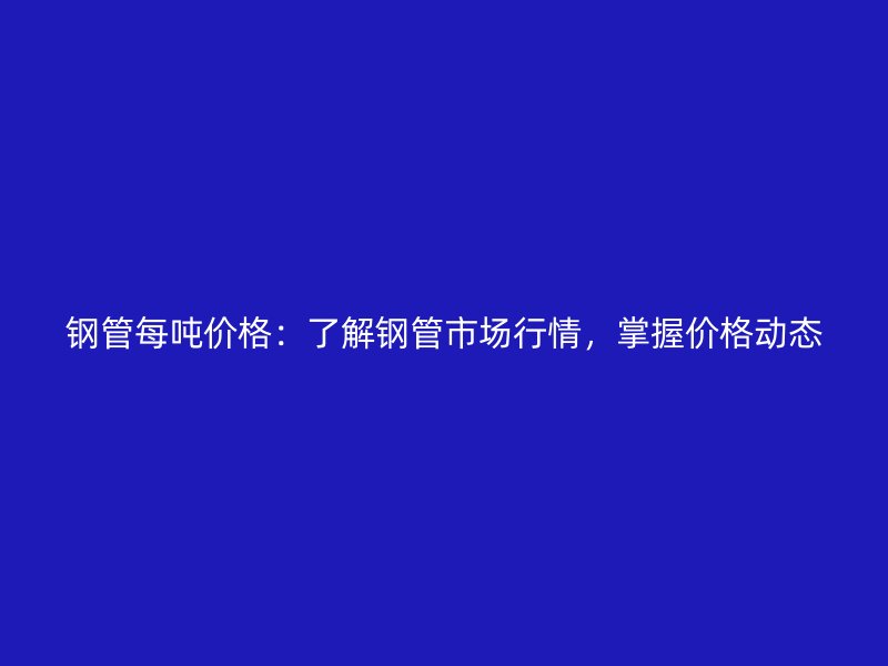 钢管每吨价格：了解钢管市场行情，掌握价格动态