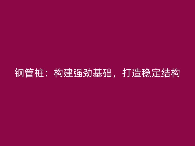 钢管桩：构建强劲基础，打造稳定结构