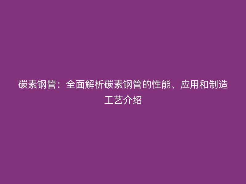 碳素钢管：全面解析碳素钢管的性能、应用和制造工艺介绍