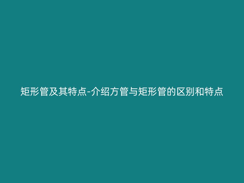 矩形管及其特点-介绍方管与矩形管的区别和特点