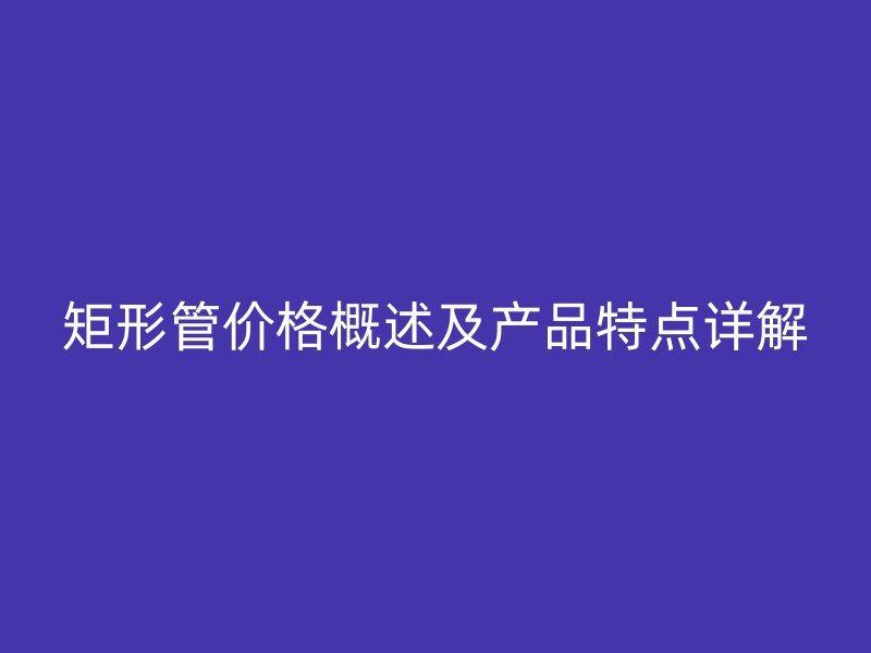 矩形管价格概述及产品特点详解