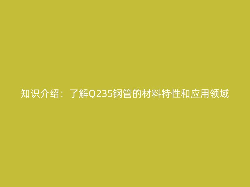知识介绍：了解Q235钢管的材料特性和应用领域