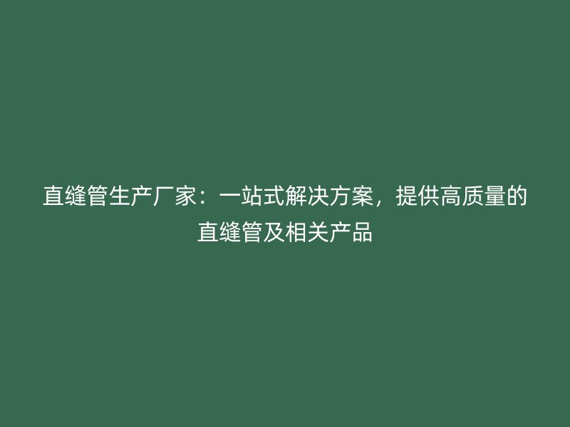直缝管生产厂家：一站式解决方案，提供高质量的直缝管及相关产品
