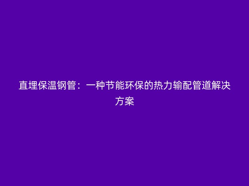 直埋保温钢管：一种节能环保的热力输配管道解决方案