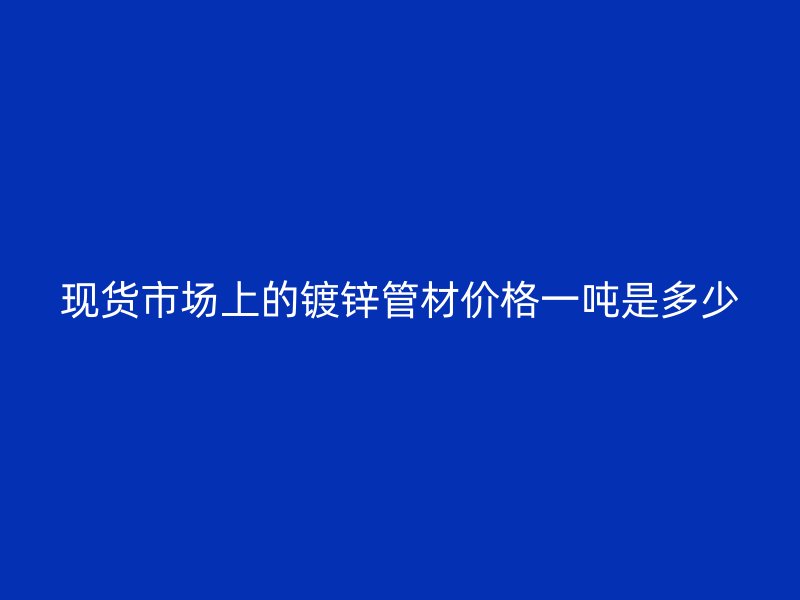 现货市场上的镀锌管材价格一吨是多少