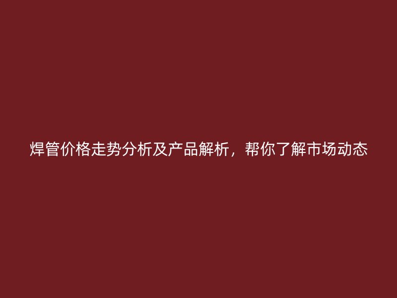 焊管价格走势分析及产品解析，帮你了解市场动态