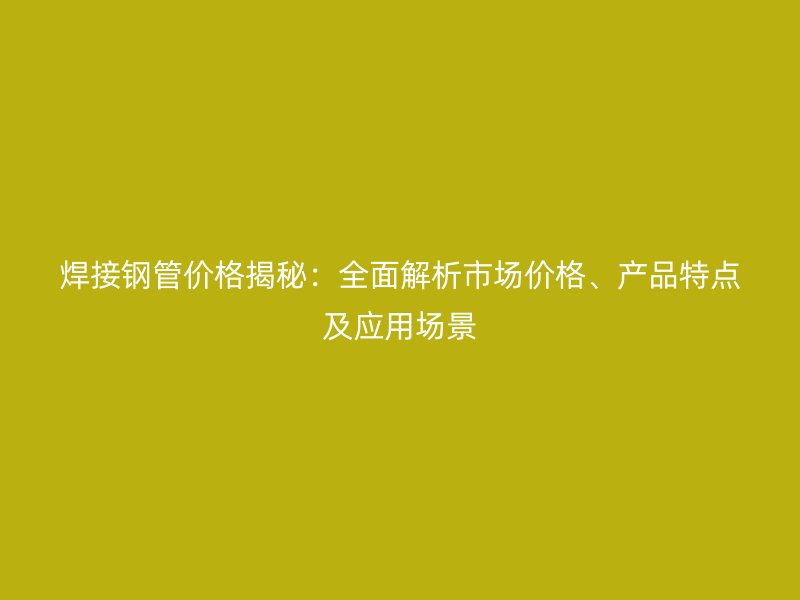 焊接钢管价格揭秘：全面解析市场价格、产品特点及应用场景