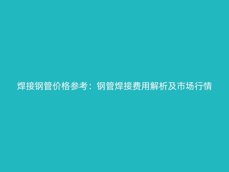 焊接钢管价格参考：钢管焊接费用解析及市场行情