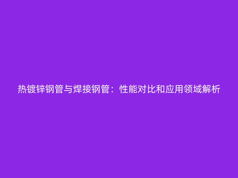 热镀锌钢管与焊接钢管：性能对比和应用领域解析