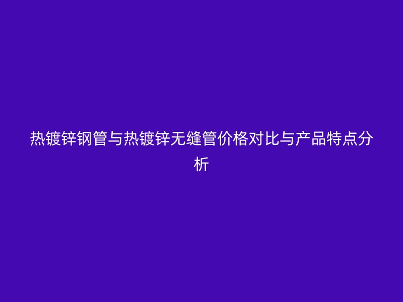 热镀锌钢管与热镀锌无缝管价格对比与产品特点分析