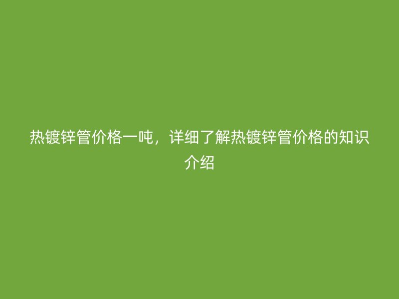热镀锌管价格一吨，详细了解热镀锌管价格的知识介绍