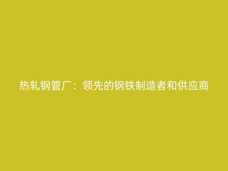 热轧钢管厂：领先的钢铁制造者和供应商