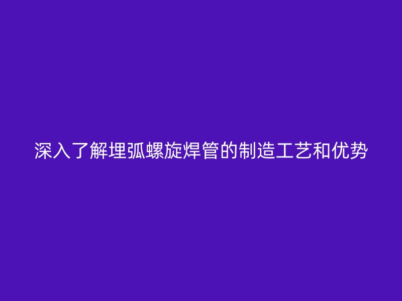 深入了解埋弧螺旋焊管的制造工艺和优势