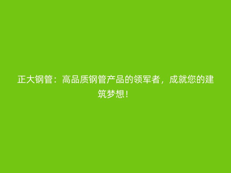 正大钢管：高品质钢管产品的领军者，成就您的建筑梦想！