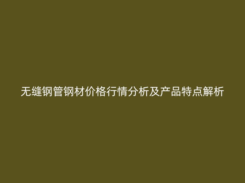 无缝钢管钢材价格行情分析及产品特点解析