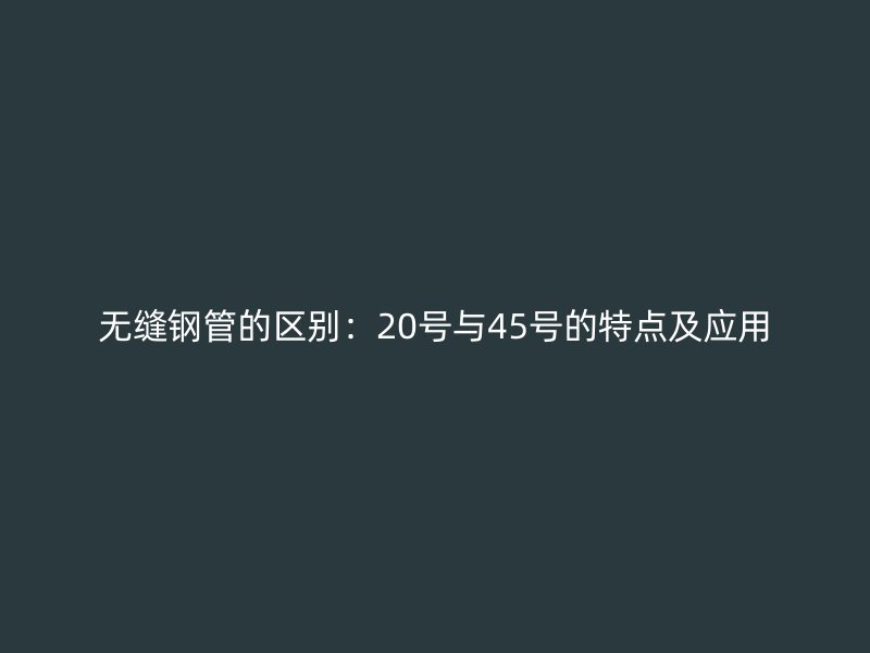无缝钢管的区别：20号与45号的特点及应用